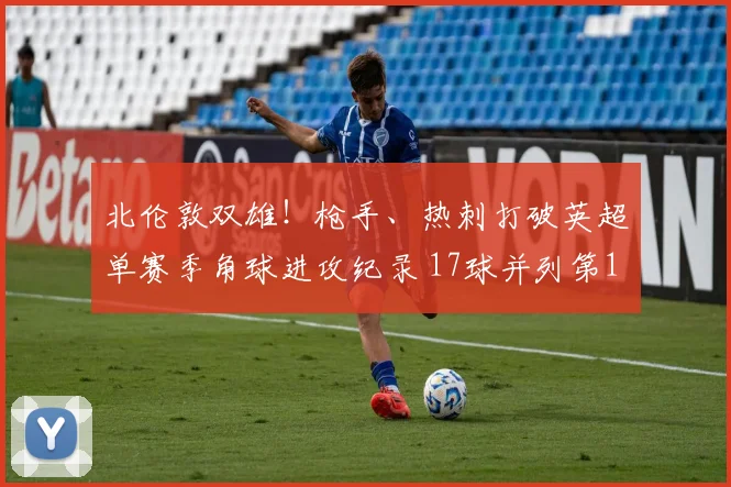 北伦敦双雄！枪手、热刺打破英超单赛季角球进攻纪录 17球并列第1