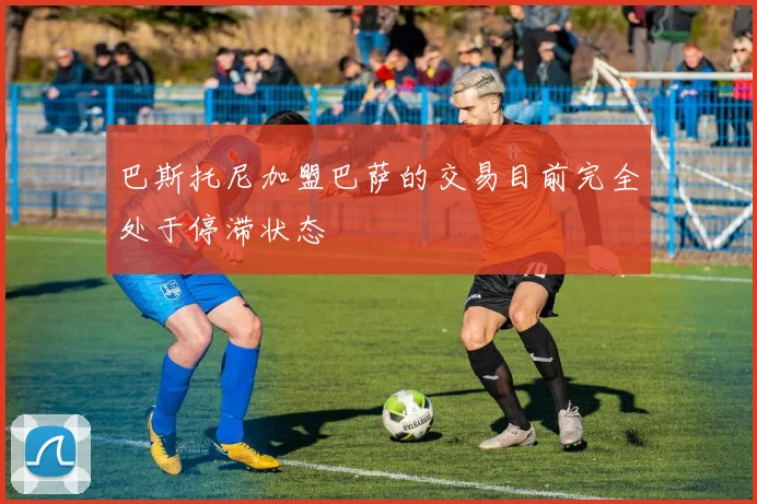 巴斯托尼加盟巴萨的交易目前完全处于停滞状态