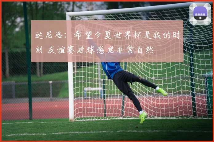 达尼洛：希望今夏世界杯是我的时刻 友谊赛进球感觉非常自然