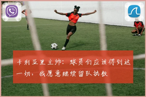 卡利亚里主帅：球员们应该得到这一切，我愿意继续留队执教