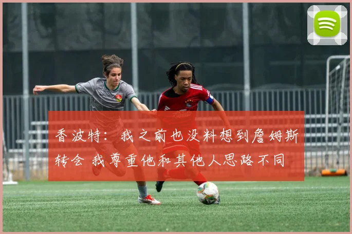 香波特：我之前也没料想到詹姆斯转会 我尊重他和其他人思路不同